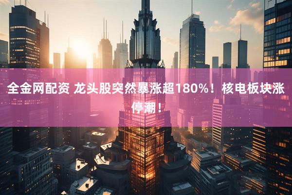 全金网配资 龙头股突然暴涨超180%！核电板块涨停潮！
