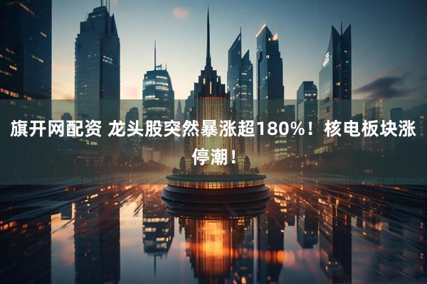 旗开网配资 龙头股突然暴涨超180%！核电板块涨停潮！