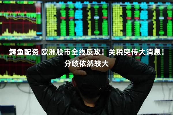 鳄鱼配资 欧洲股市全线反攻！关税突传大消息！分歧依然较大