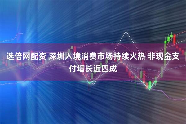 选倍网配资 深圳入境消费市场持续火热 非现金支付增长近四成