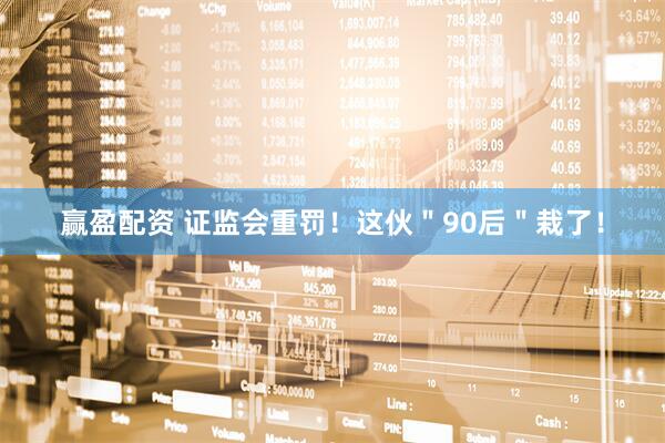 赢盈配资 证监会重罚！这伙＂90后＂栽了！