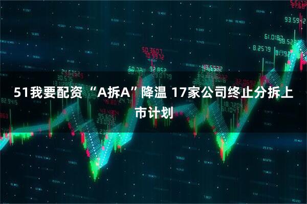 51我要配资 “A拆A”降温 17家公司终止分拆上市计划
