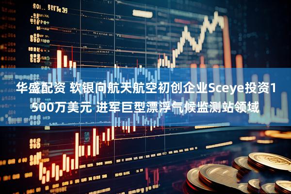 华盛配资 软银向航天航空初创企业Sceye投资1500万美元 进军巨型漂浮气候监测站领域