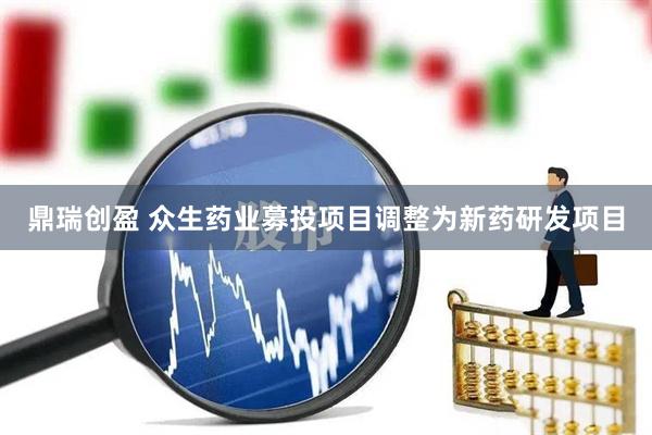 鼎瑞创盈 众生药业募投项目调整为新药研发项目