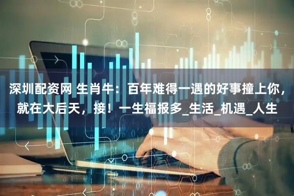 深圳配资网 生肖牛：百年难得一遇的好事撞上你，就在大后天，接！一生福报多_生活_机遇_人生