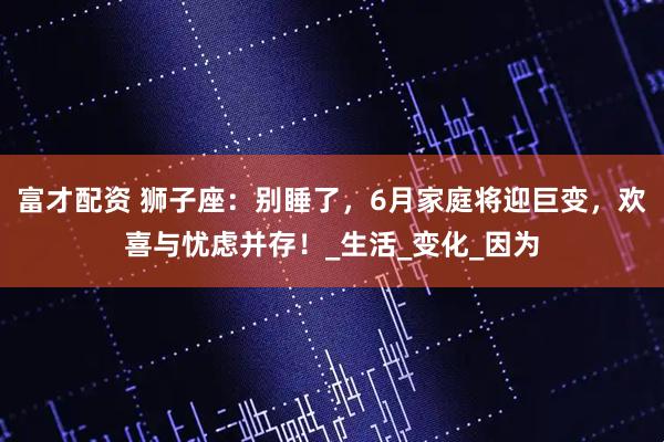 富才配资 狮子座：别睡了，6月家庭将迎巨变，欢喜与忧虑并存！_生活_变化_因为