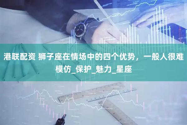 港联配资 狮子座在情场中的四个优势，一般人很难模仿_保护_魅力_星座
