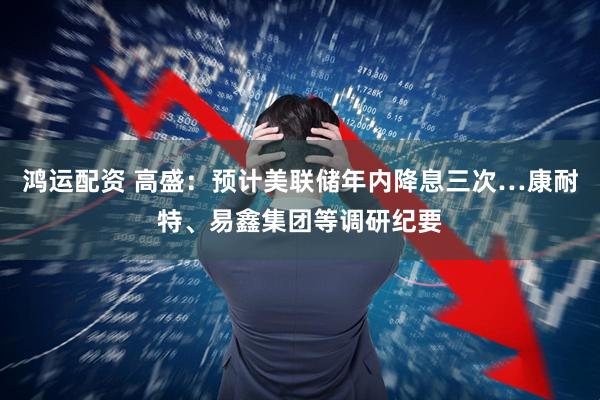 鸿运配资 高盛：预计美联储年内降息三次…康耐特、易鑫集团等调研纪要
