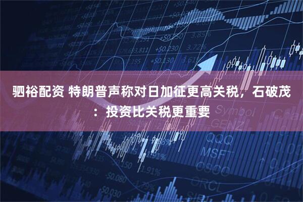 驷裕配资 特朗普声称对日加征更高关税，石破茂：投资比关税更重要