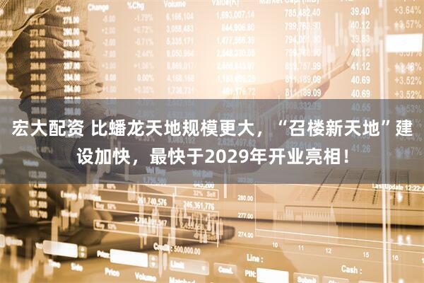 宏大配资 比蟠龙天地规模更大，“召楼新天地”建设加快，最快于2029年开业亮相！
