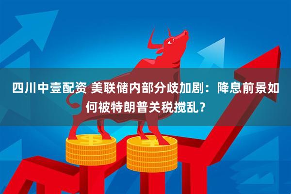 四川中壹配资 美联储内部分歧加剧：降息前景如何被特朗普关税搅乱？