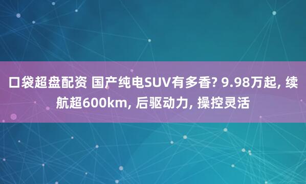 口袋超盘配资 国产纯电SUV有多香? 9.98万起, 续航超600km, 后驱动力, 操控灵活