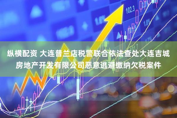 纵横配资 大连普兰店税警联合依法查处大连吉城房地产开发有限公司恶意逃避缴纳欠税案件