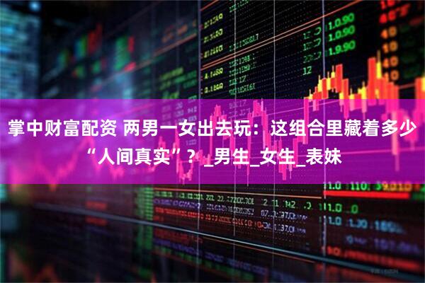 掌中财富配资 两男一女出去玩：这组合里藏着多少“人间真实”？_男生_女生_表妹