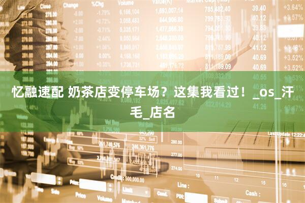 忆融速配 奶茶店变停车场？这集我看过！_os_汗毛_店名