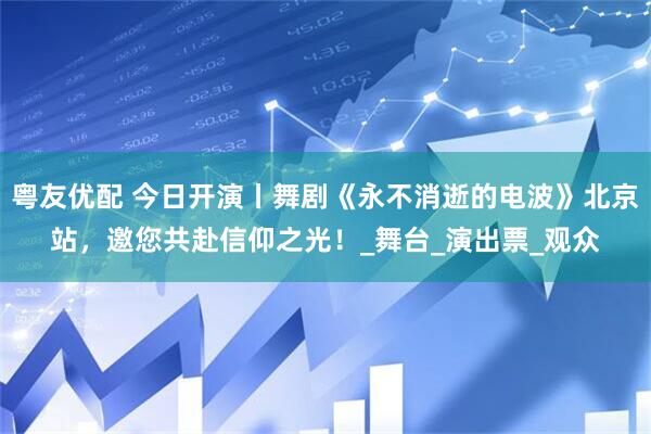 粤友优配 今日开演丨舞剧《永不消逝的电波》北京站，邀您共赴信仰之光！_舞台_演出票_观众