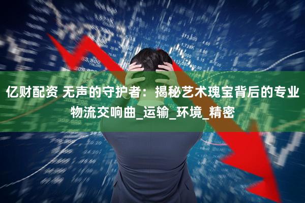 亿财配资 无声的守护者：揭秘艺术瑰宝背后的专业物流交响曲_运输_环境_精密