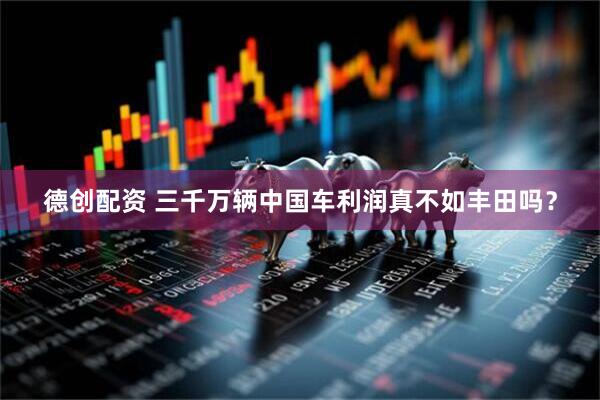 德创配资 三千万辆中国车利润真不如丰田吗？