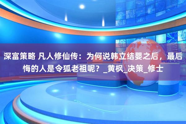 深富策略 凡人修仙传：为何说韩立结婴之后，最后悔的人是令狐老祖呢？_黄枫_决策_修士