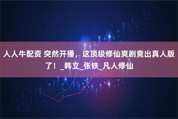 人人牛配资 突然开播，这顶级修仙爽剧竟出真人版了！_韩立_张铁_凡人修仙