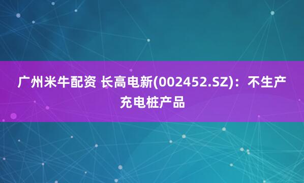 广州米牛配资 长高电新(002452.SZ)：不生产充电桩产品