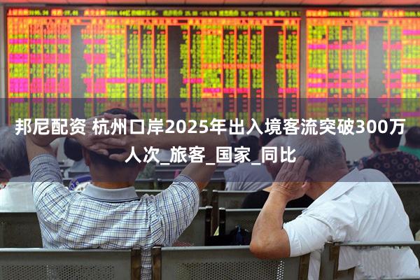 邦尼配资 杭州口岸2025年出入境客流突破300万人次_旅客_国家_同比