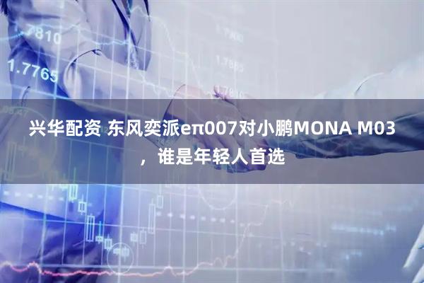 兴华配资 东风奕派eπ007对小鹏MONA M03，谁是年轻人首选