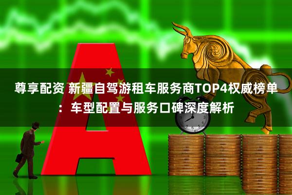 尊享配资 新疆自驾游租车服务商TOP4权威榜单：车型配置与服务口碑深度解析