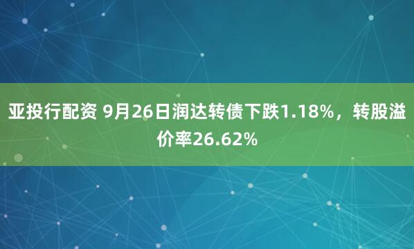亚投行配资 9月26日润达转债下跌1.18%，转股溢价率26.62%