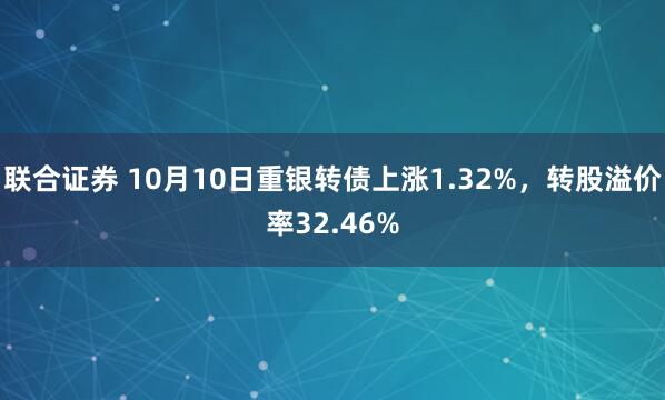 联合证券 10月10日重银转债上涨1.32%，转股溢价率32.46%