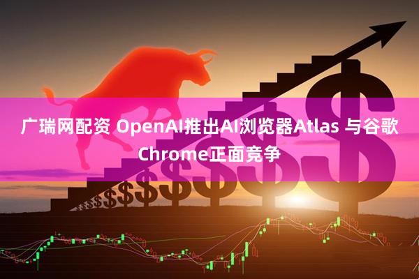 广瑞网配资 OpenAI推出AI浏览器Atlas 与谷歌Chrome正面竞争