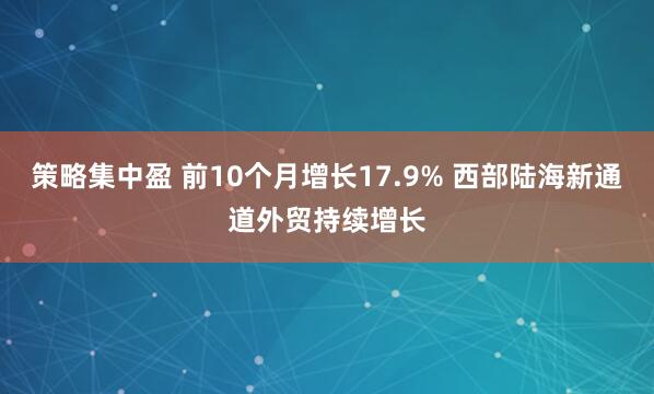 策略集中盈 前10个月增长17.9% 西部陆海新通道外贸持续增长