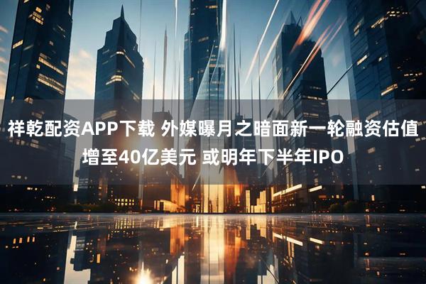 祥乾配资APP下载 外媒曝月之暗面新一轮融资估值增至40亿美元 或明年下半年IPO