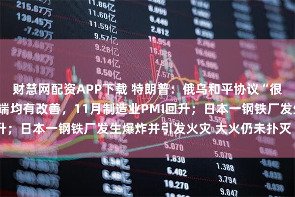 财慧网配资APP下载 特朗普：俄乌和平协议“很有可能”达成；产需两端均有改善，11月制造业PMI回升；日本一钢铁厂发生爆炸并引发火灾 大火仍未扑灭丨早报