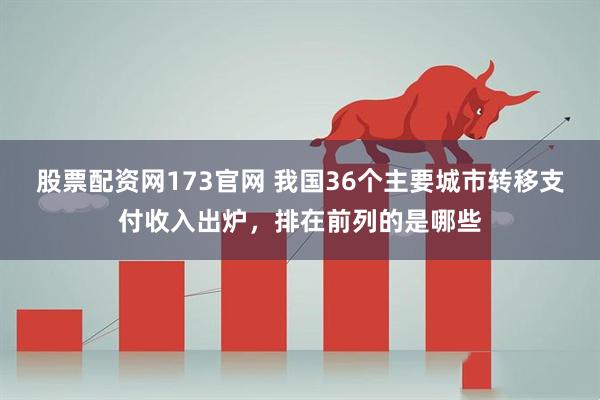 股票配资网173官网 我国36个主要城市转移支付收入出炉，排在前列的是哪些