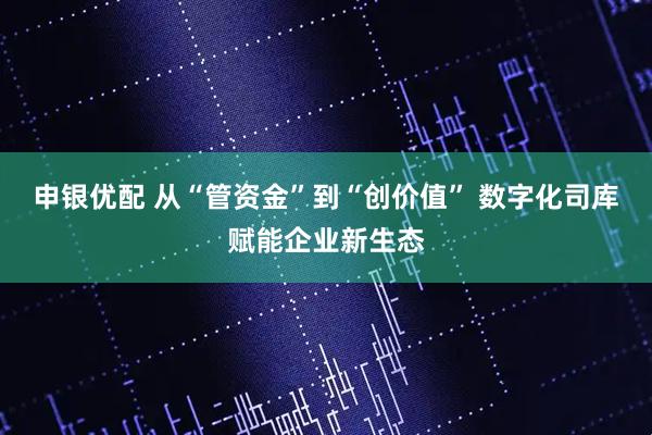 申银优配 从“管资金”到“创价值” 数字化司库赋能企业新生态