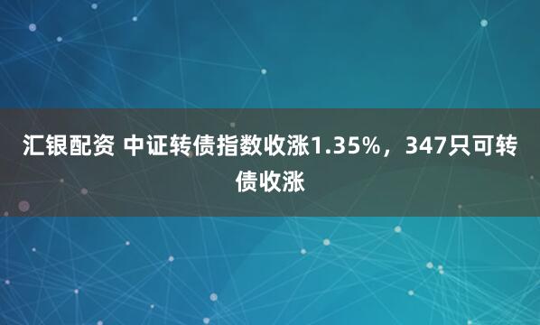 汇银配资 中证转债指数收涨1.35%，347只可转债收涨