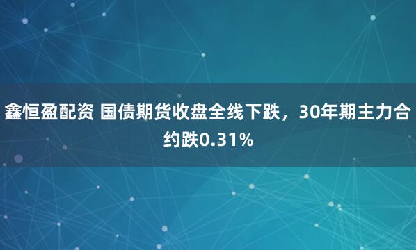鑫恒盈配资 国债期货收盘全线下跌，30年期主力合约跌0.31%