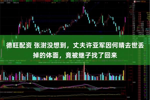 德旺配资 张澍没想到，丈夫许亚军因何晴去世丢掉的体面，竟被继子找了回来