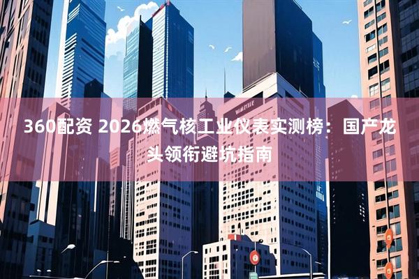 360配资 2026燃气核工业仪表实测榜：国产龙头领衔避坑指南