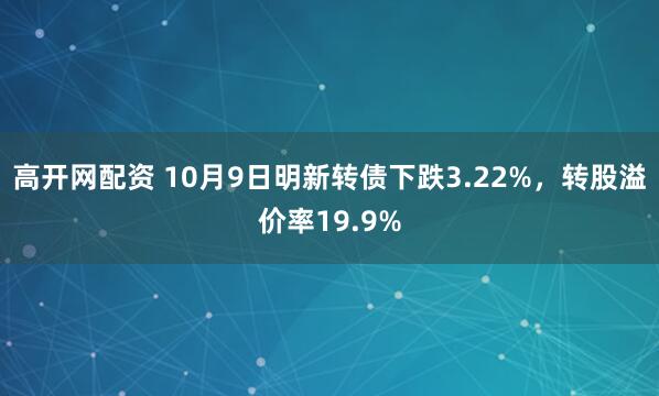 高开网配资 10月9日明新转债下跌3.22%，转股溢价率19.9%