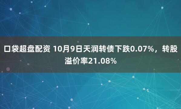 口袋超盘配资 10月9日天润转债下跌0.07%，转股溢价率21.08%