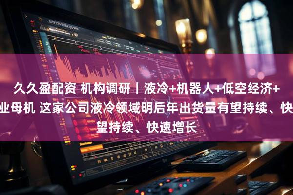 久久盈配资 机构调研丨液冷+机器人+低空经济+3C+工业母机 这家公司液冷领域明后年出货量有望持续、快速增长